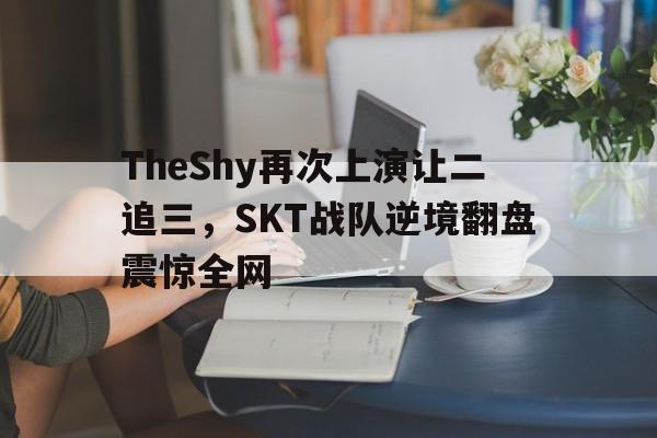 TheShy再次上演让二追三，SKT战队逆境翻盘震惊全网-平博体育