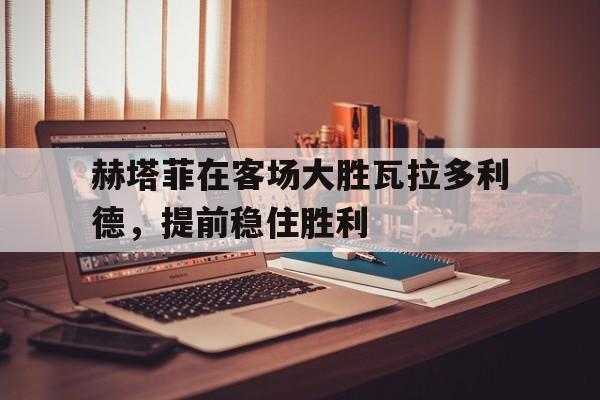 赫塔菲在客场大胜瓦拉多利德，提前稳住胜利