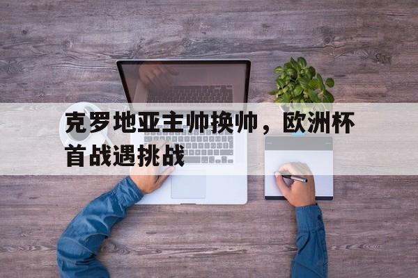 克罗地亚主帅换帅，欧洲杯首战遇挑战