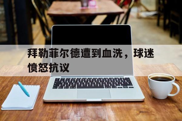 拜勒菲尔德遭到血洗，球迷愤怒抗议-平博官网