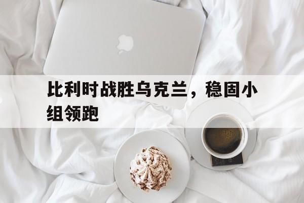 比利时战胜乌克兰，稳固小组领跑-Pinnacle体育