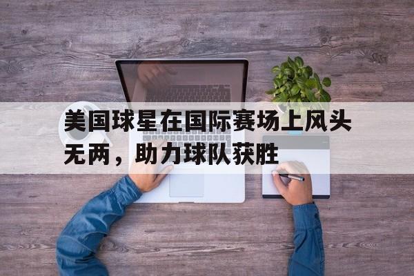 美国球星在国际赛场上风头无两，助力球队获胜-平博体育
