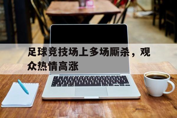足球竞技场上多场厮杀，观众热情高涨-平博体育