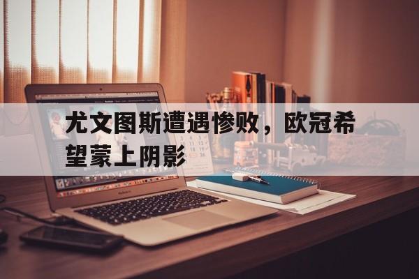 尤文图斯遭遇惨败，欧冠希望蒙上阴影-平博体育